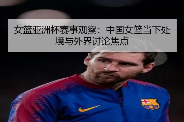 女篮亚洲杯赛事观察：中国女篮当下处境与外界讨论焦点
